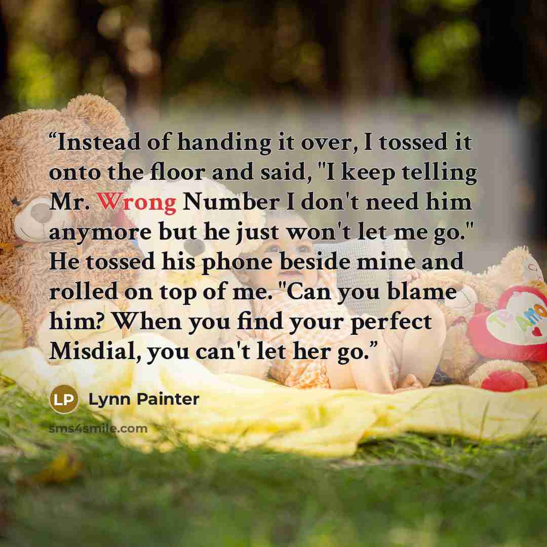 “Instead of handing it over, I tossed it onto the floor and said, "I keep telling Mr. Wrong Number I don't need him anymore but he just won't let me go." He tossed his phone beside mine and rolled on top of me. "Can you blame him? When you find your perfect Misdial, you can't let her go.” quote by Lynn Painter