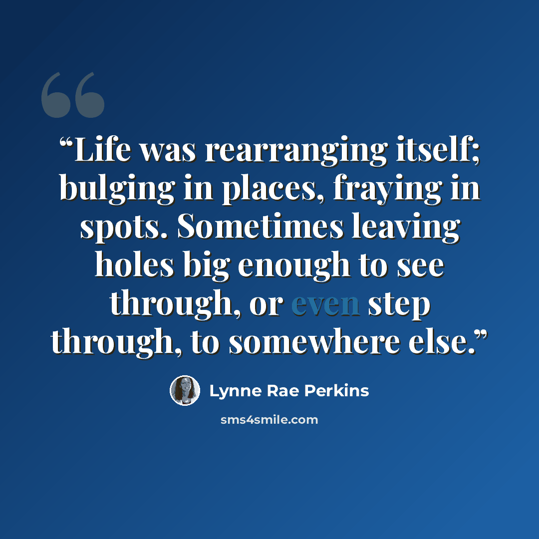 “Life was rearranging itself; bulging in places, fraying in spots. Sometimes leaving holes big enough to see through, or even step through, to somewhere else.” quote by Lynne Rae Perkins