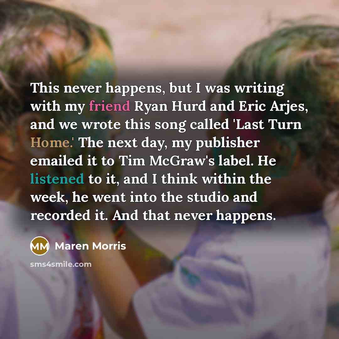 “This never happens, but I was writing with my friend Ryan Hurd and Eric Arjes, and we wrote this song called 'Last Turn Home.' The next day, my publisher emailed it to Tim McGraw's label. He listened to it, and I think within the week, he went into the studio and recorded it. And that never happens.” quote by Maren Morris