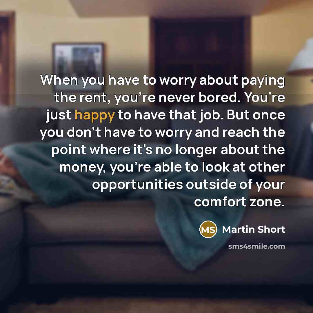 “When you have to worry about paying the rent, you're never bored. You're just happy to have that job. But once you don't have to worry and reach the point where it's no longer about the money, you're able to look at other opportunities outside of your comfort zone.” quote by Martin Short