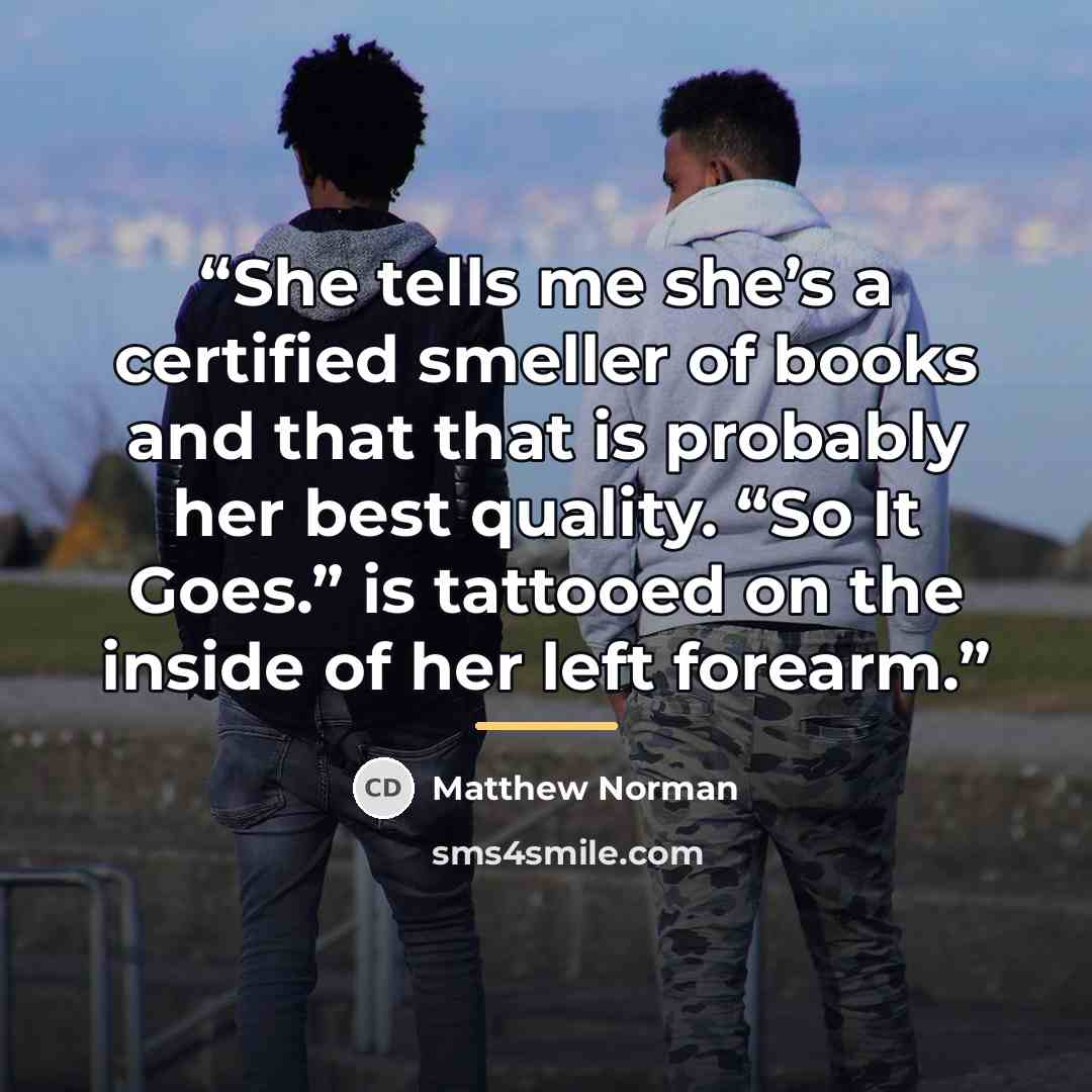 “She tells me she’s a certified smeller of books and that that is probably her best quality. “So It Goes.” is tattooed on the inside of her left forearm.” quote by Matthew Norman