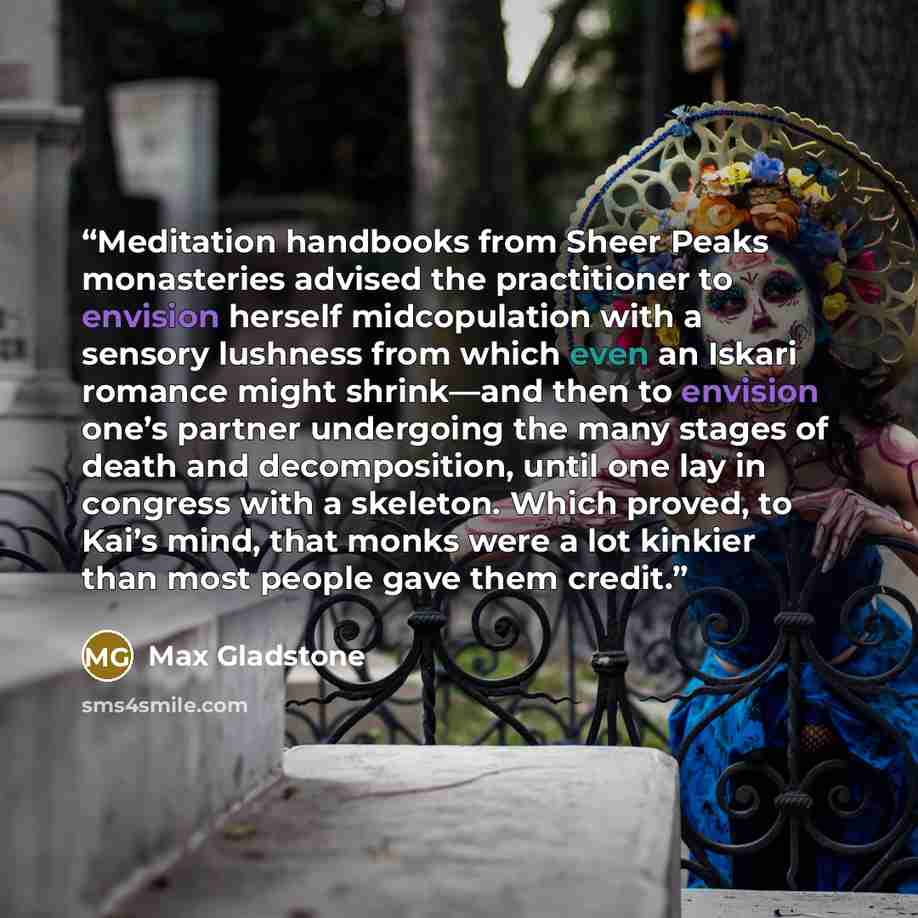 “Meditation handbooks from Sheer Peaks monasteries advised the practitioner to envision herself midcopulation with a sensory lushness from which even an Iskari romance might shrink—and then to envision one’s partner undergoing the many stages of death and decomposition, until one lay in congress…” quote by Max Gladstone