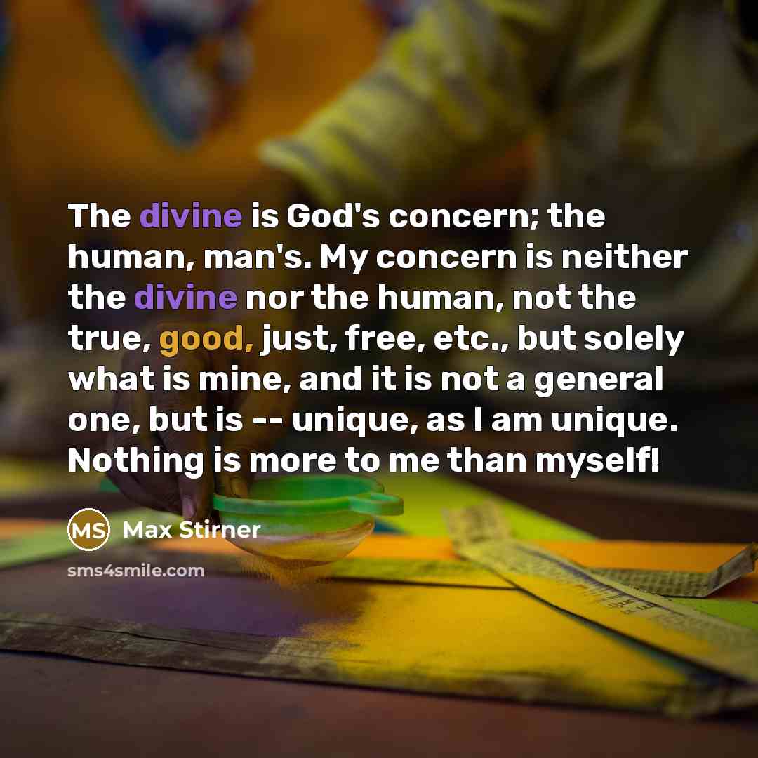 “The divine is God's concern; the human, man's. My concern is neither the divine nor the human, not the true, good, just, free, etc., but solely what is mine, and it is not a general one, but is -- unique, as I am unique. Nothing is more to me than myself!” quote by Max Stirner