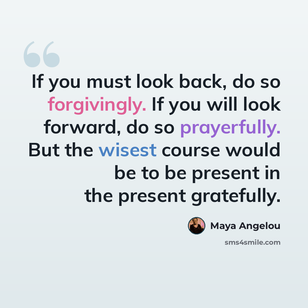“If you must look back, do so forgivingly. If you will look forward, do so prayerfully. But the wisest course would be to be present in the present gratefully.” quote by Maya Angelou