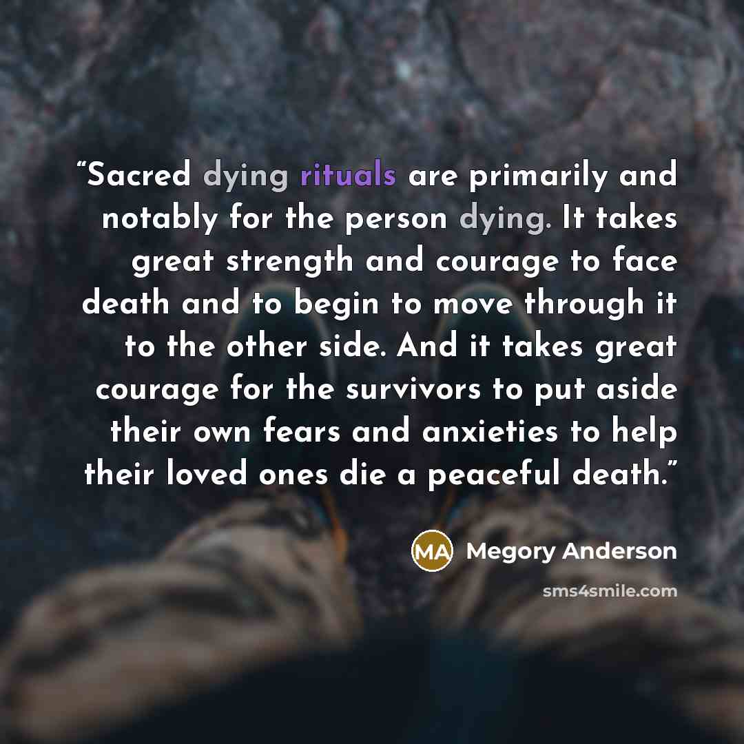 “Sacred dying rituals are primarily and notably for the person dying. It takes great strength and courage to face death and to begin to move through it to the other side. And it takes great courage for the survivors to put aside their own fears and anxieties to help their loved ones die a peaceful…” quote by Megory Anderson