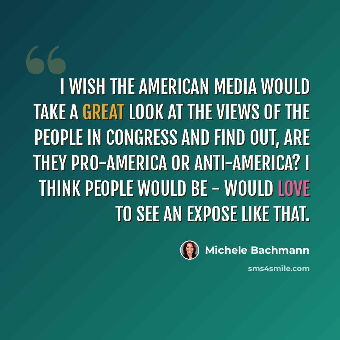 “I wish the American media would take a great look at the views of the people in Congress and find out, are they pro-America or anti-America? I think people would be - would love to see an expose like that.” quote by Michele Bachmann