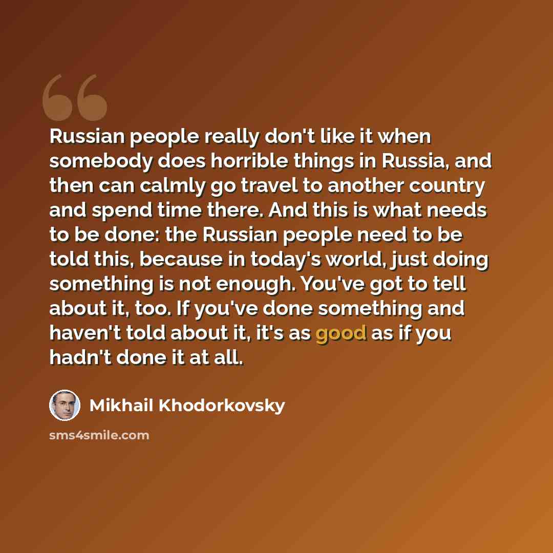 “Russian people really don't like it when somebody does horrible things in Russia, and then can calmly go travel to another country and spend time there. And this is what needs to be done: the Russian people need to be told this, because in today's world, just doing something is not enough. You've…” quote by Mikhail Khodorkovsky