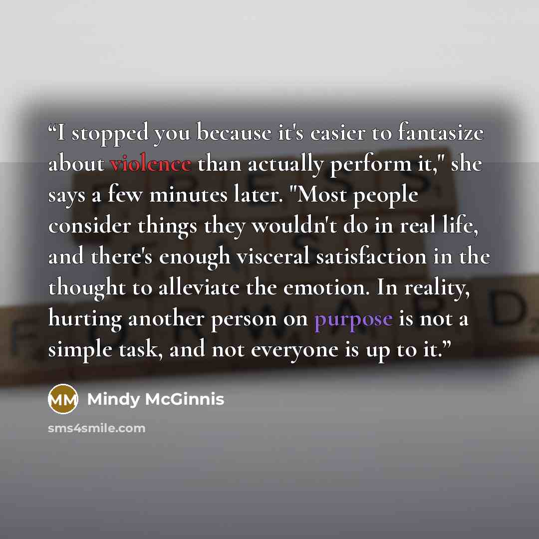 “I stopped you because it's easier to fantasize about violence than actually perform it," she says a few minutes later. "Most people consider things they wouldn't do in real life, and there's enough visceral satisfaction in the thought to alleviate the emotion. In reality, hurting another person on…” quote by Mindy McGinnis