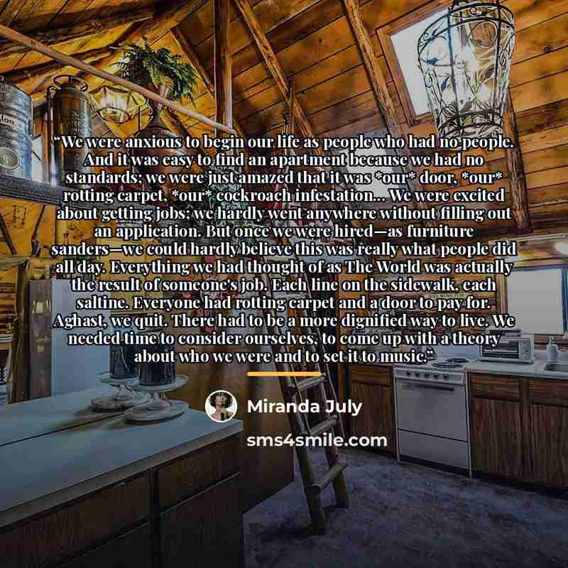 “We were anxious to begin our life as people who had no people. And it was easy to find an apartment because we had no standards; we were just amazed that it was *our* door, *our* rotting carpet, *our* cockroach infestation... We were excited about getting jobs; we hardly went anywhere without…” quote by Miranda July