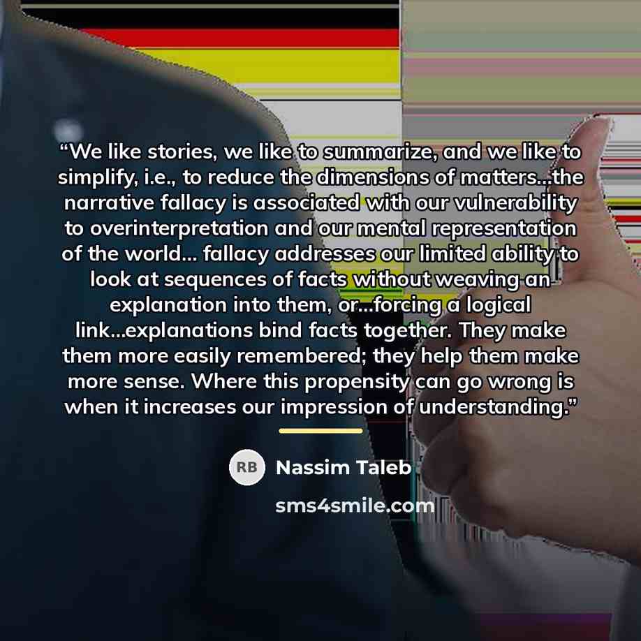 “We like stories, we like to summarize, and we like to simplify, i.e., to reduce the dimensions of matters…the narrative fallacy is associated with our vulnerability to overinterpretation and our mental representation of the world… fallacy addresses our limited ability to look at sequences of facts…” quote by Nassim Taleb