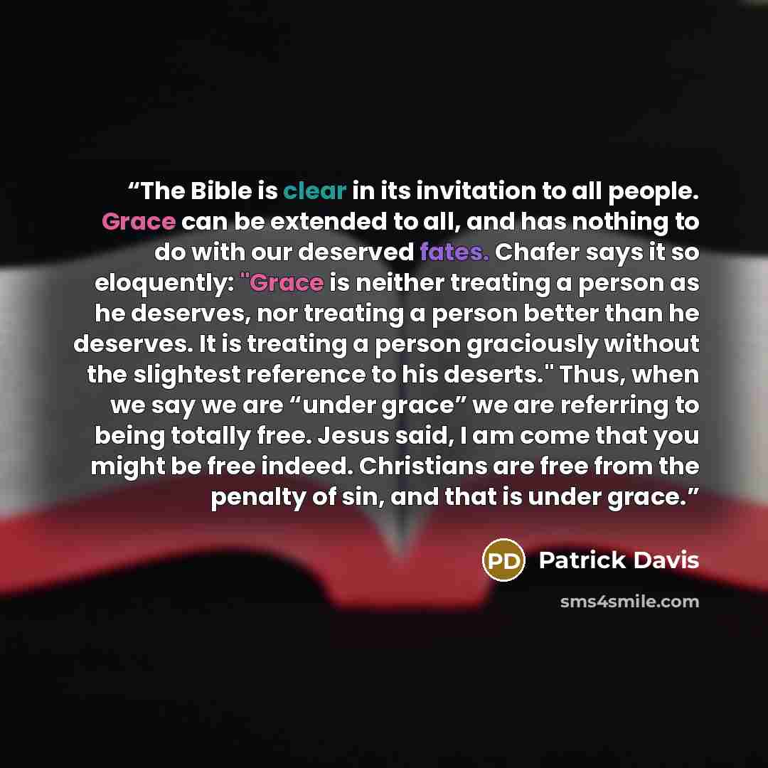 “The Bible is clear in its invitation to all people. Grace can be extended to all, and has nothing to do with our deserved fates. Chafer says it so eloquently: "Grace is neither treating a person as he deserves, nor treating a person better than he deserves. It is treating a person graciously…” quote by Patrick Davis