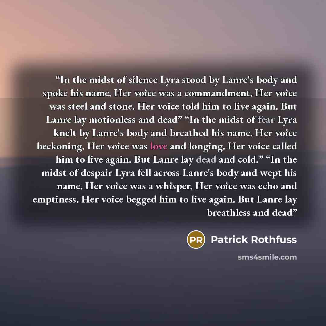 “In the midst of silence Lyra stood by Lanre's body and spoke his name. Her voice was a commandment. Her voice was steel and stone. Her voice told him to live again. But Lanre lay motionless and dead” “In the midst of fear Lyra knelt by Lanre's body and breathed his name. Her voice beckoning. Her…” quote by Patrick Rothfuss
