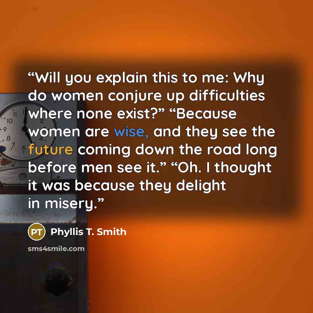 “Will you explain this to me: Why do women conjure up difficulties where none exist?” “Because women are wise, and they see the future coming down the road long before men see it.” “Oh. I thought it was because they delight in misery.” quote by Phyllis T. Smith