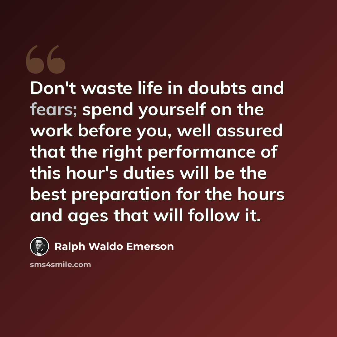 “Don't waste life in doubts and fears; spend yourself on the work before you, well assured that the right performance of this hour's duties will be the best preparation for the hours and ages that will follow it.” quote by Ralph Waldo Emerson