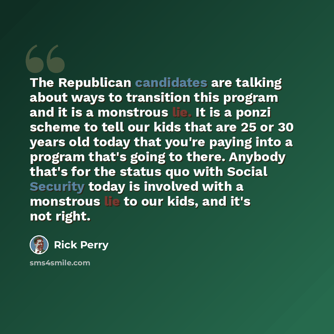 “The Republican candidates are talking about ways to transition this program and it is a monstrous lie. It is a ponzi scheme to tell our kids that are 25 or 30 years old today that you're paying into a program that's going to there. Anybody that's for the status quo with Social Security today is…” quote by Rick Perry