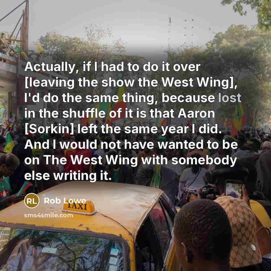 “Actually, if I had to do it over [leaving the show the West Wing], I'd do the same thing, because lost in the shuffle of it is that Aaron [Sorkin] left the same year I did. And I would not have wanted to be on The West Wing with somebody else writing it.” quote by Rob Lowe