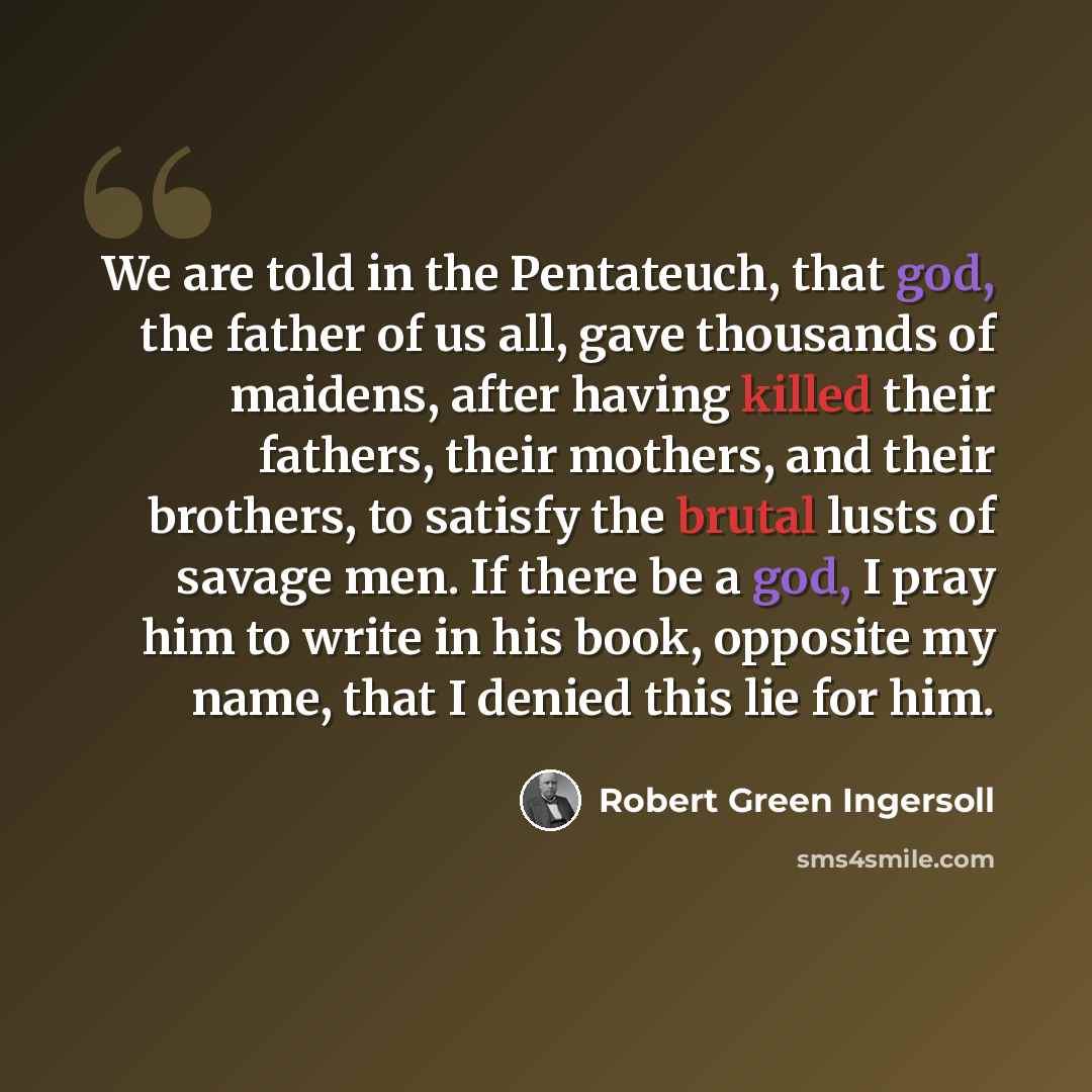 “We are told in the Pentateuch, that god, the father of us all, gave thousands of maidens, after having killed their fathers, their mothers, and their brothers, to satisfy the brutal lusts of savage men. If there be a god, I pray him to write in his book, opposite my name, that I denied this lie…” quote by Robert Green Ingersoll