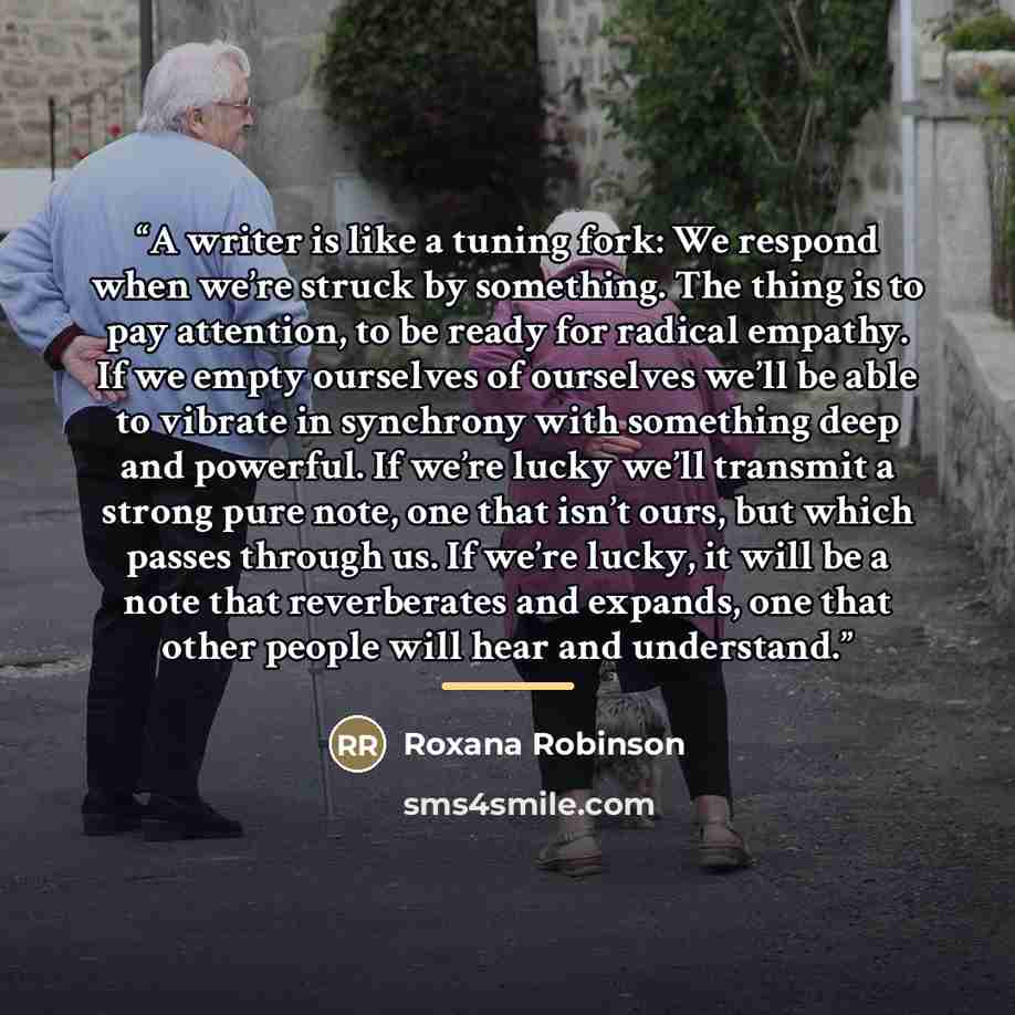 “A writer is like a tuning fork: We respond when we’re struck by something. The thing is to pay attention, to be ready for radical empathy. If we empty ourselves of ourselves we’ll be able to vibrate in synchrony with something deep and powerful. If we’re lucky we’ll transmit a strong pure note…” quote by Roxana Robinson