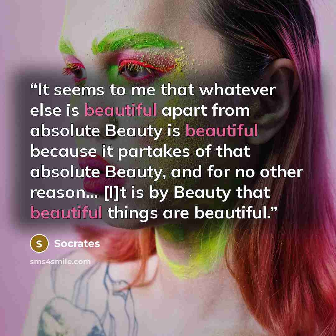 “It seems to me that whatever else is beautiful apart from absolute Beauty is beautiful because it partakes of that absolute Beauty, and for no other reason... [I]t is by Beauty that beautiful things are beautiful.” quote by Socrates