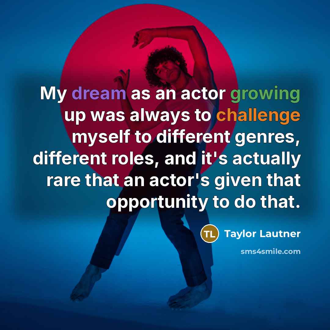 “My dream as an actor growing up was always to challenge myself to different genres, different roles, and it's actually rare that an actor's given that opportunity to do that.” quote by Taylor Lautner