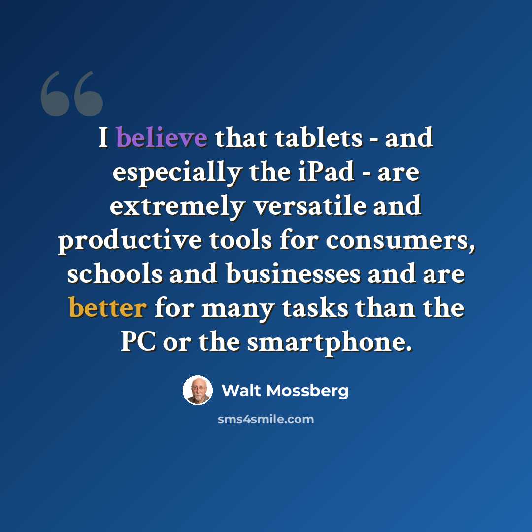 “I believe that tablets - and especially the iPad - are extremely versatile and productive tools for consumers, schools and businesses and are better for many tasks than the PC or the smartphone.” quote by Walt Mossberg