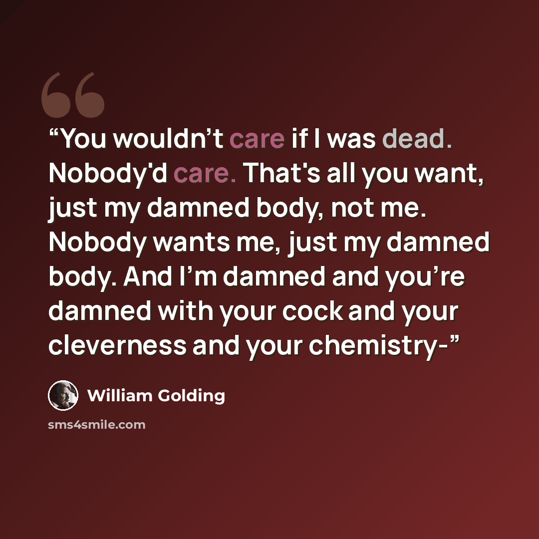 “You wouldn't care if I was dead. Nobody'd care. That's all you want, just my damned body, not me. Nobody wants me, just my damned body. And I'm damned and you're damned with your cock and your cleverness and your chemistry-” quote by William Golding