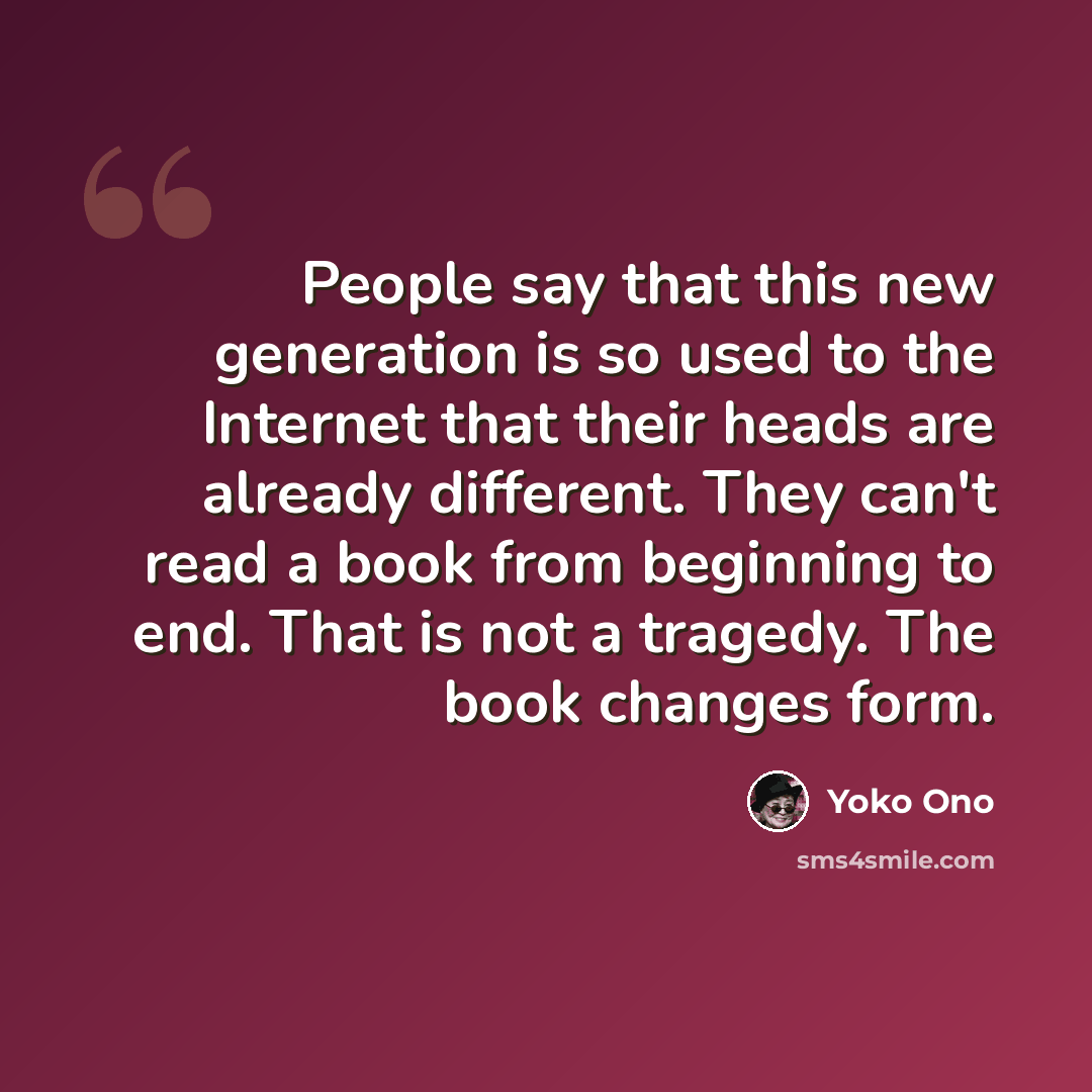 “People say that this new generation is so used to the Internet that their heads are already different. They can't read a book from beginning to end. That is not a tragedy. The book changes form.” quote by Yoko Ono
