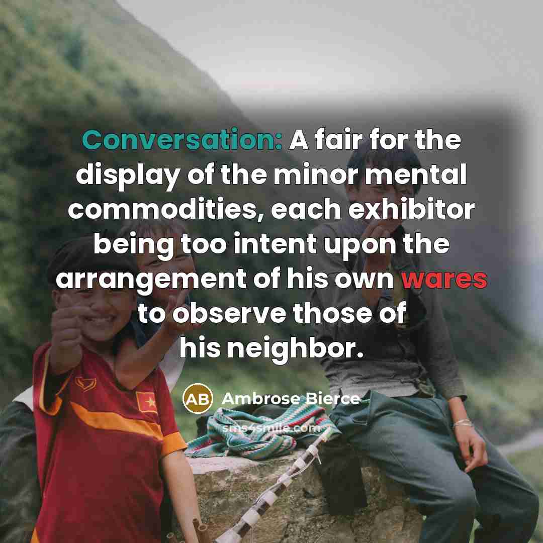“Conversation: A fair for the display of the minor mental commodities, each exhibitor being too intent upon the arrangement of his own wares to observe those of his neighbor.” quote by Ambrose Bierce