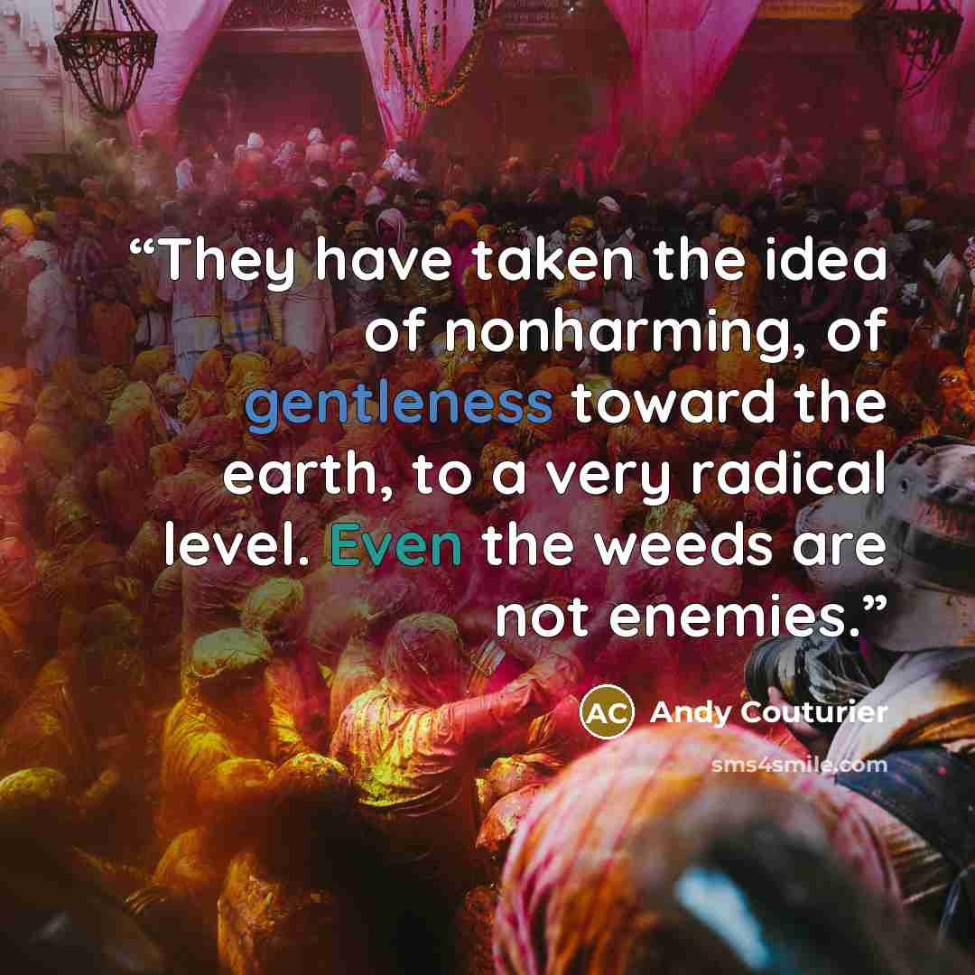 “They have taken the idea of nonharming, of gentleness toward the earth, to a very radical level. Even the weeds are not enemies.” quote by Andy Couturier