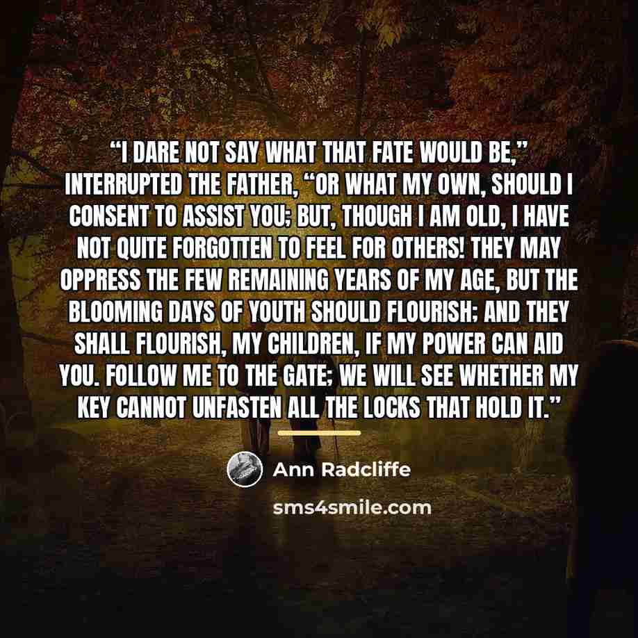 “I dare not say what that fate would be,” interrupted the father, “or what my own, should I consent to assist you; but, though I am old, I have not quite forgotten to feel for others! They may oppress the few remaining years of my age, but the blooming days of youth should flourish; and they shall…” quote by Ann Radcliffe