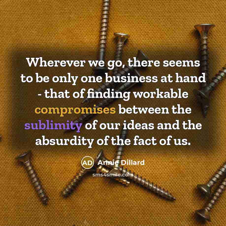 “Wherever we go, there seems to be only one business at hand - that of finding workable compromises between the sublimity of our ideas and the absurdity of the fact of us.” quote by Annie Dillard