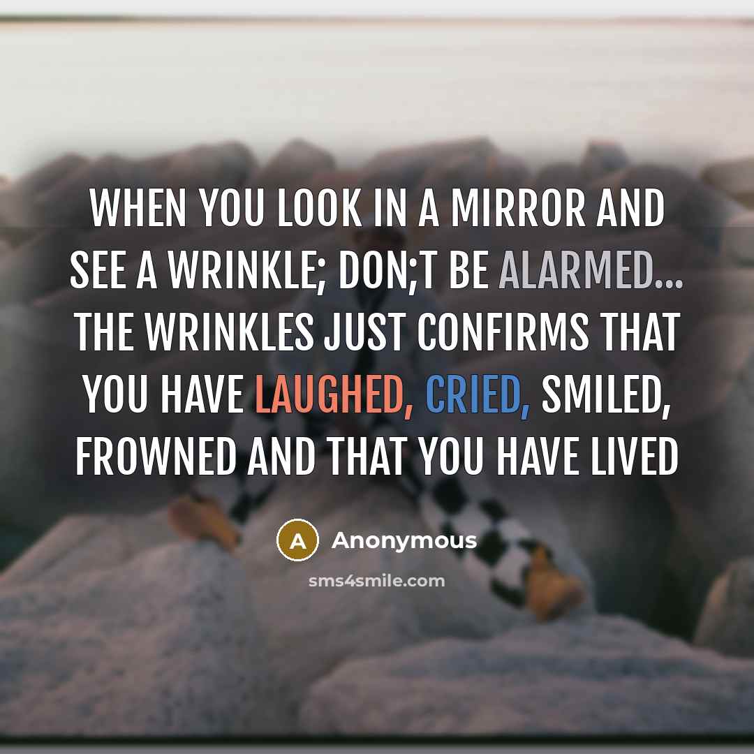 “When You Look In A Mirror and See a Wrinkle; Don;t Be Alarmed... The Wrinkles Just Confirms That You Have Laughed, Cried, Smiled, Frowned and That You Have Lived” quote by Anonymous