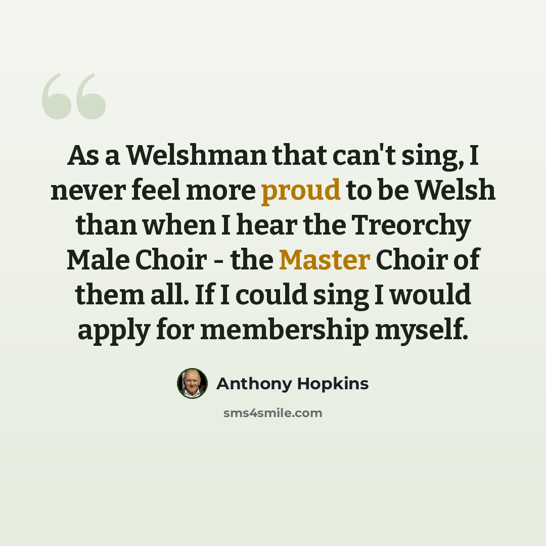 “As a Welshman that can't sing, I never feel more proud to be Welsh than when I hear the Treorchy Male Choir - the Master Choir of them all. If I could sing I would apply for membership myself.” quote by Anthony Hopkins