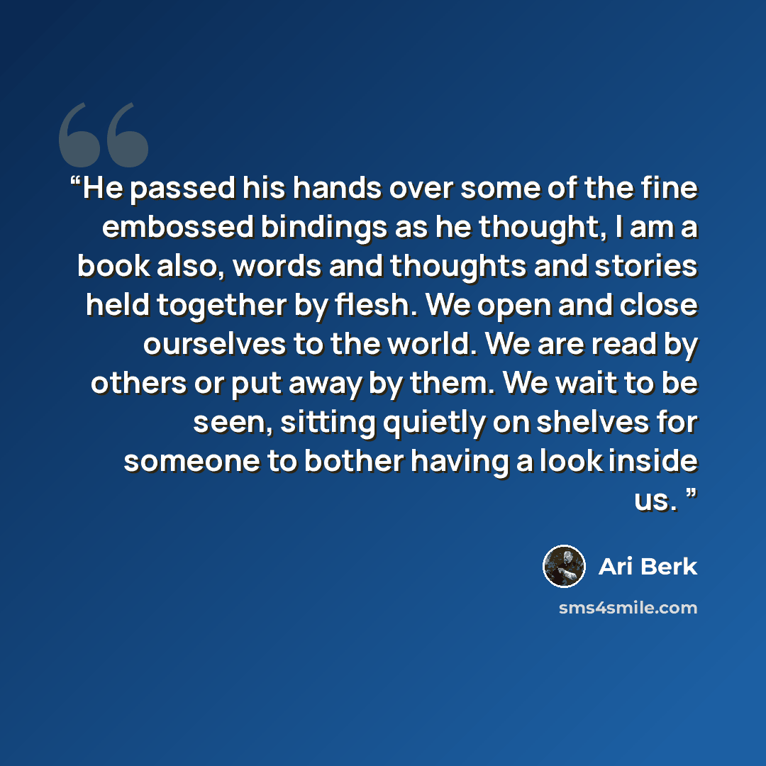 “He passed his hands over some of the fine embossed bindings as he thought, I am a book also, words and thoughts and stories held together by flesh. We open and close ourselves to the world. We are read by others or put away by them. We wait to be seen, sitting quietly on shelves for someone to…” quote by Ari Berk