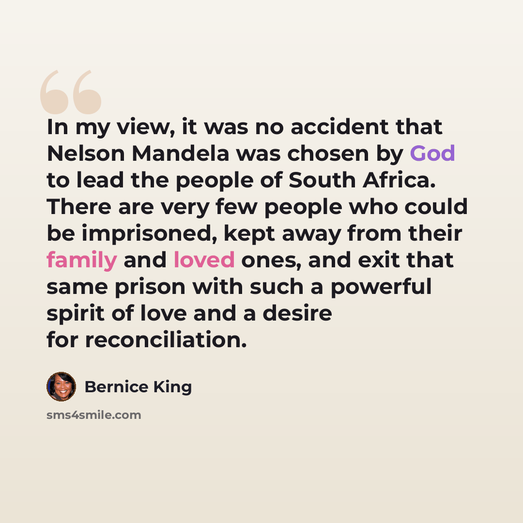 “In my view, it was no accident that Nelson Mandela was chosen by God to lead the people of South Africa. There are very few people who could be imprisoned, kept away from their family and loved ones, and exit that same prison with such a powerful spirit of love and a desire for reconciliation.” quote by Bernice King