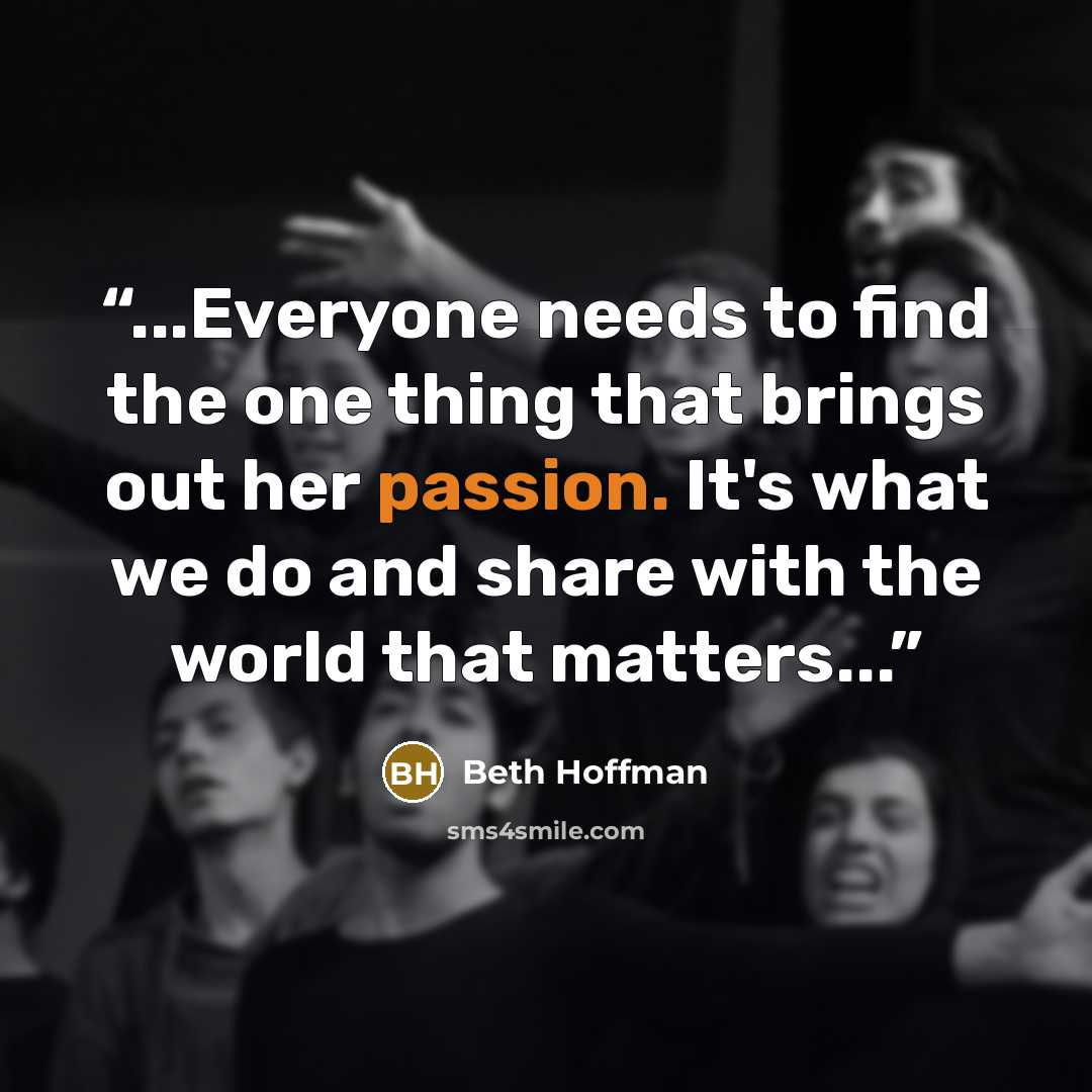 “...Everyone needs to find the one thing that brings out her passion. It's what we do and share with the world that matters...” quote by Beth Hoffman