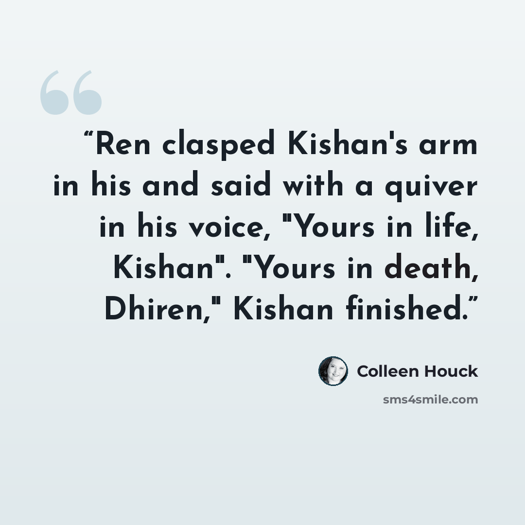 “Ren clasped Kishan's arm in his and said with a quiver in his voice, "Yours in life, Kishan". "Yours in death, Dhiren," Kishan finished.” quote by Colleen Houck