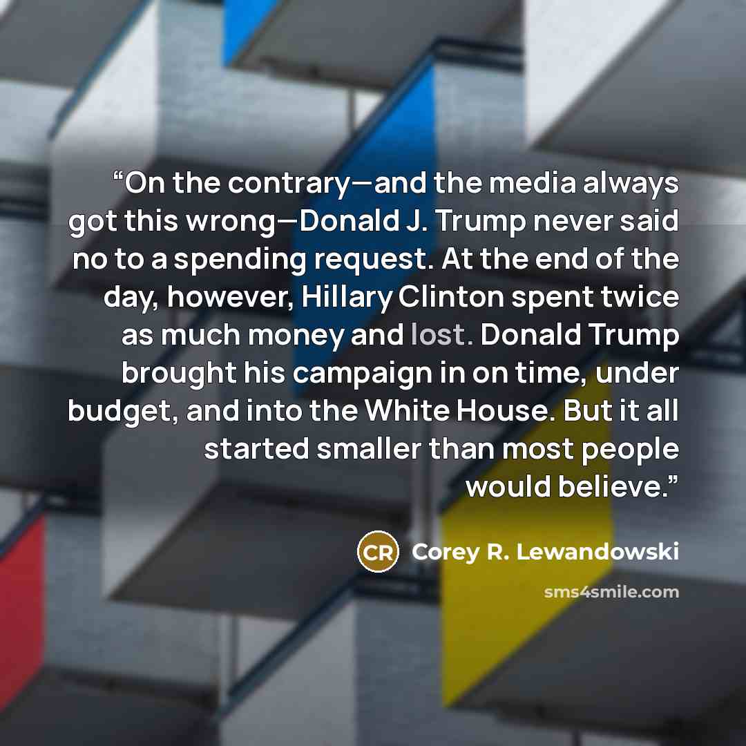 “On the contrary—and the media always got this wrong—Donald J. Trump never said no to a spending request. At the end of the day, however, Hillary Clinton spent twice as much money and lost. Donald Trump brought his campaign in on time, under budget, and into the White House. But it all started…” quote by Corey R. Lewandowski