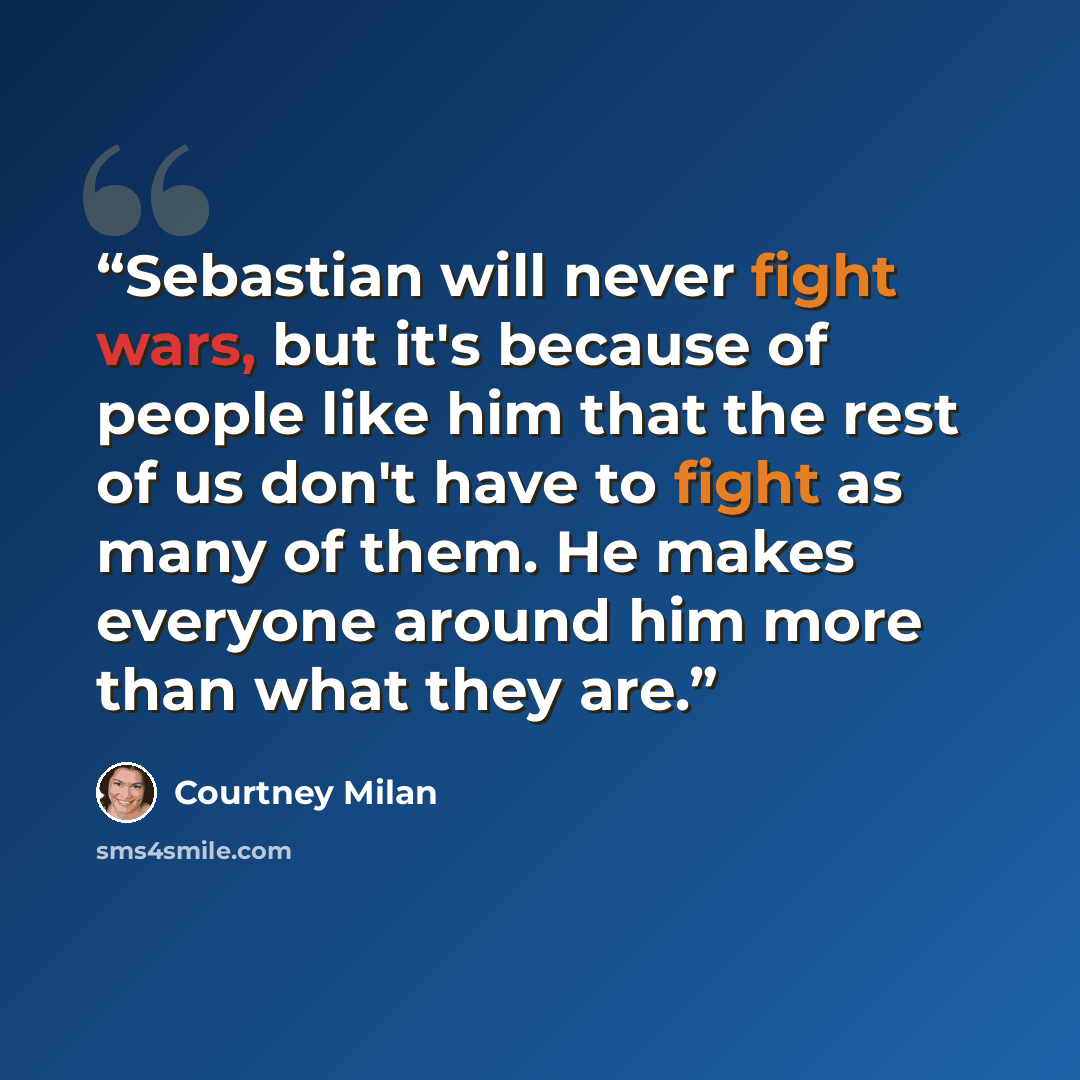 “Sebastian will never fight wars, but it's because of people like him that the rest of us don't have to fight as many of them. He makes everyone around him more than what they are.” quote by Courtney Milan