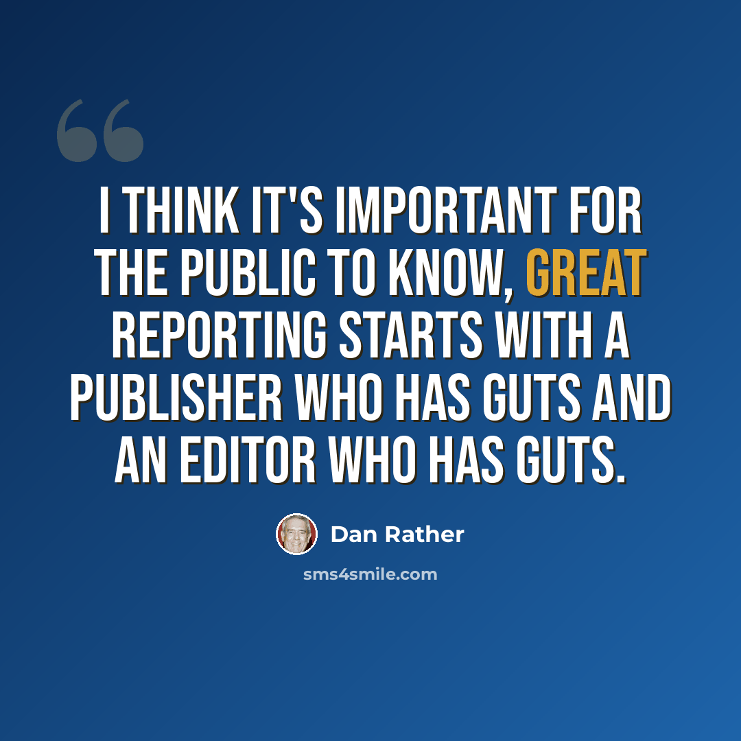 “I think it's important for the public to know, great reporting starts with a publisher who has guts and an editor who has guts.” quote by Dan Rather