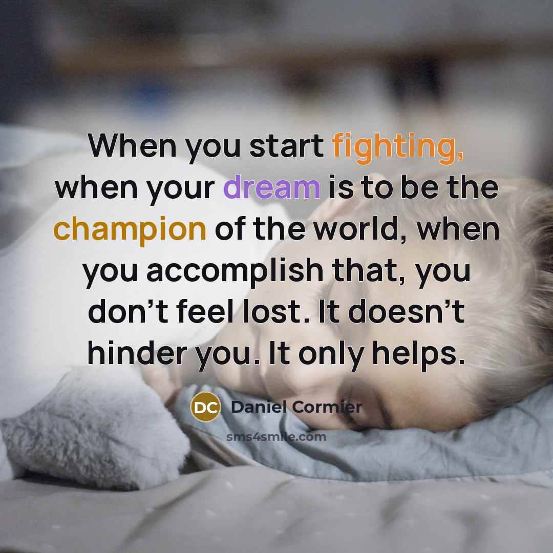 “When you start fighting, when your dream is to be the champion of the world, when you accomplish that, you don't feel lost. It doesn't hinder you. It only helps.” quote by Daniel Cormier