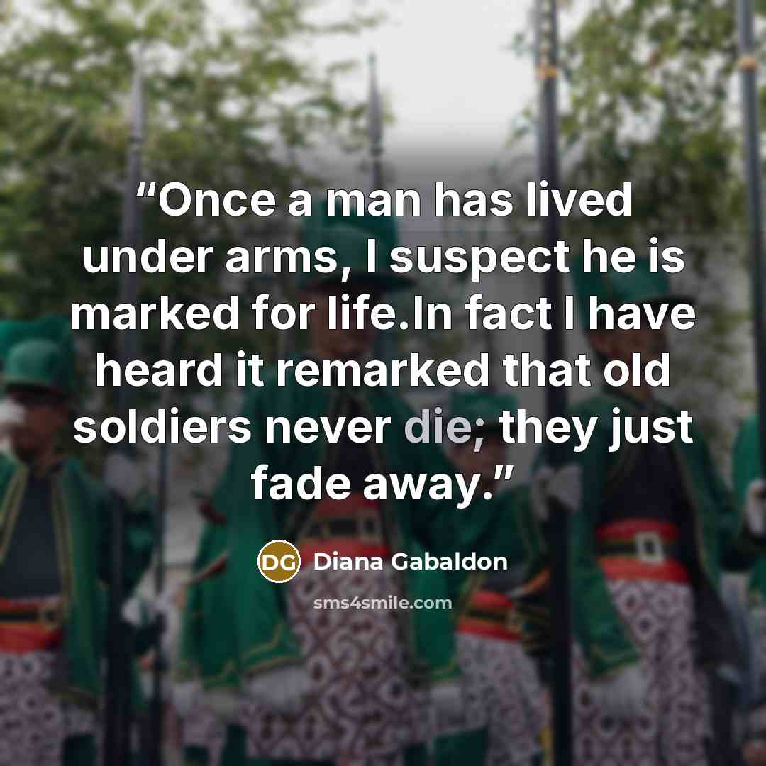 “Once a man has lived under arms, I suspect he is marked for life.In fact I have heard it remarked that old soldiers never die; they just fade away.” quote by Diana Gabaldon