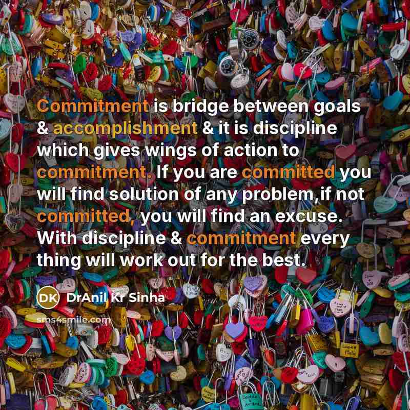 “Commitment is bridge between goals & accomplishment & it is discipline which gives wings of action to commitment. If you are committed you will find solution of any problem,if not committed, you will find an excuse. With discipline & commitment every thing will work out for the best.” quote by DrAnil Kr Sinha