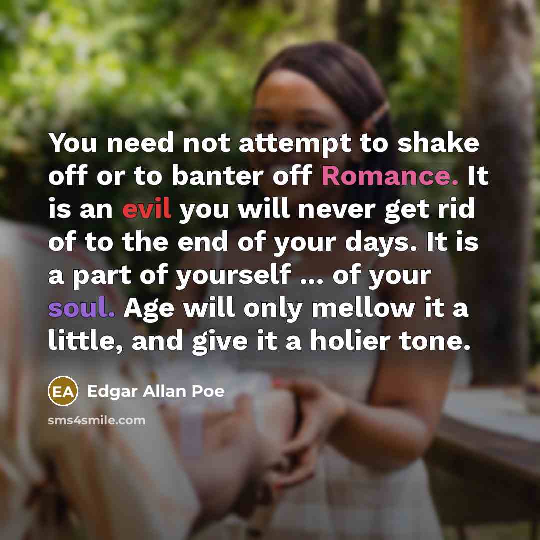 “You need not attempt to shake off or to banter off Romance. It is an evil you will never get rid of to the end of your days. It is a part of yourself ... of your soul. Age will only mellow it a little, and give it a holier tone.” quote by Edgar Allan Poe