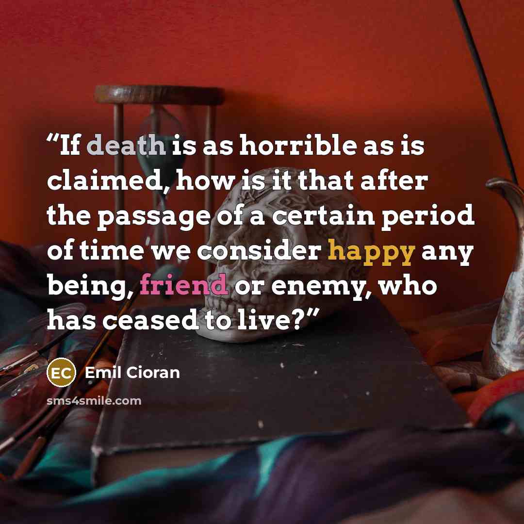 “If death is as horrible as is claimed, how is it that after the passage of a certain period of time we consider happy any being, friend or enemy, who has ceased to live?” quote by Emil Cioran