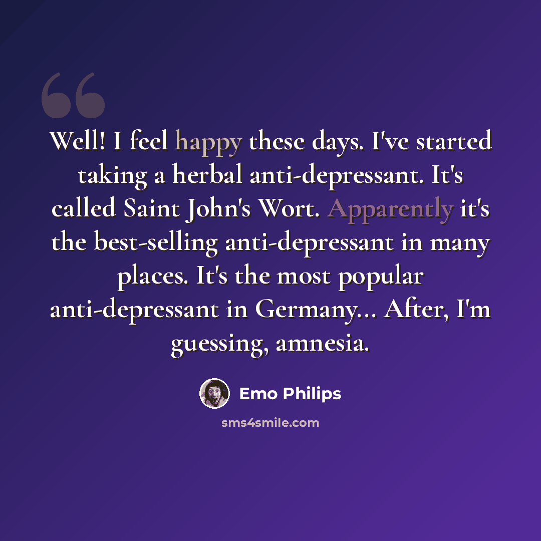 “Well! I feel happy these days. I've started taking a herbal anti-depressant. It's called Saint John's Wort. Apparently it's the best-selling anti-depressant in many places. It's the most popular anti-depressant in Germany... After, I'm guessing, amnesia.” quote by Emo Philips