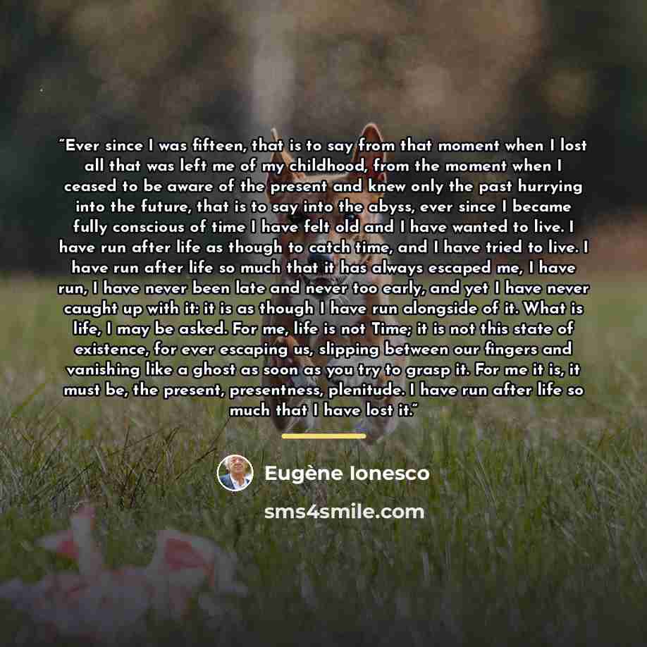 “Ever since I was fifteen, that is to say from that moment when I lost all that was left me of my childhood, from the moment when I ceased to be aware of the present and knew only the past hurrying into the future, that is to say into the abyss, ever since I became fully conscious of time I have…” quote by Eugène Ionesco