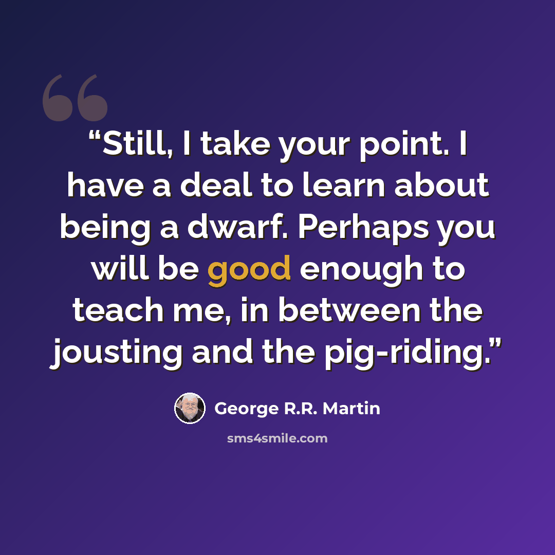“Still, I take your point. I have a deal to learn about being a dwarf. Perhaps you will be good enough to teach me, in between the jousting and the pig-riding.” quote by George R.R. Martin
