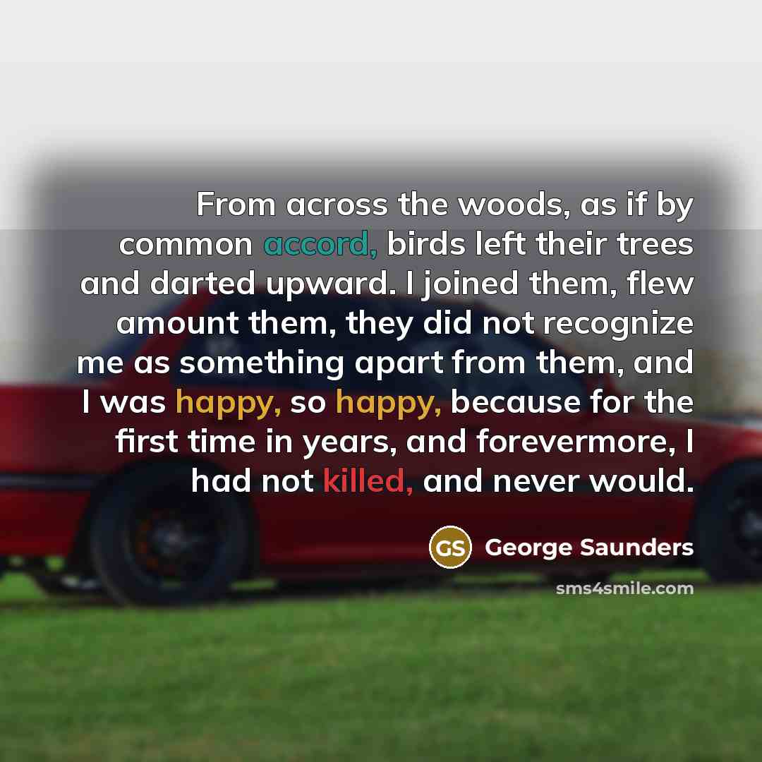 “From across the woods, as if by common accord, birds left their trees and darted upward. I joined them, flew amount them, they did not recognize me as something apart from them, and I was happy, so happy, because for the first time in years, and forevermore, I had not killed, and never would.” quote by George Saunders