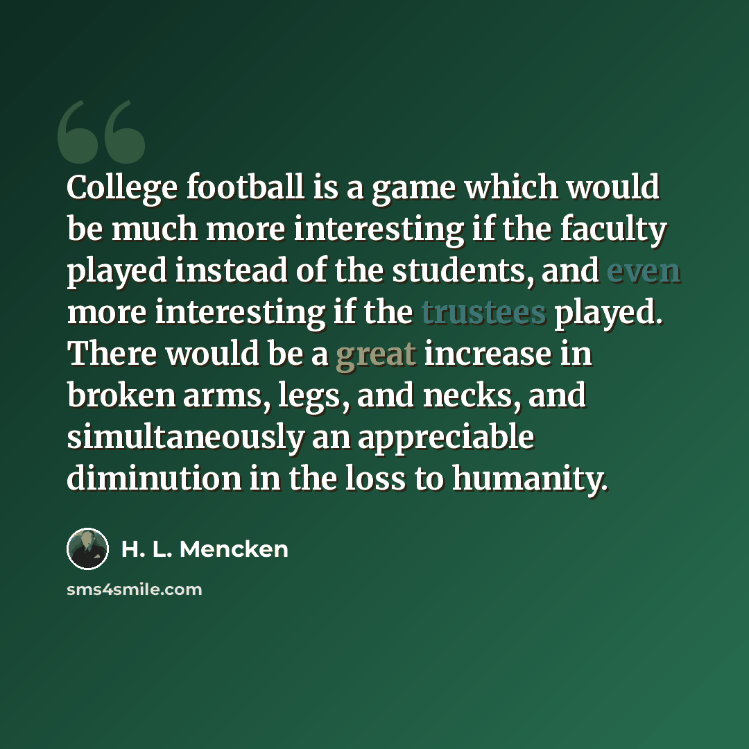 “College football is a game which would be much more interesting if the faculty played instead of the students, and even more interesting if the trustees played. There would be a great increase in broken arms, legs, and necks, and simultaneously an appreciable diminution in the loss to humanity.” quote by H. L. Mencken
